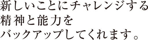 新しいことにチャレンジする精神と能力をバックアップしてくれます。