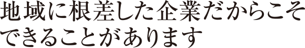 地域に根差した企業だからこそできることがあります