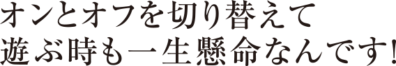 オンとオフを切り替えて遊ぶ時も一生懸命なんです!