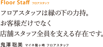 フロアスタッフは縁の下の力持。お客様だけでなく店舗スタッフ全員を支える存在です。